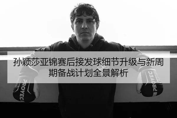 孙颖莎亚锦赛后接发球细节升级与新周期备战计划全景解析